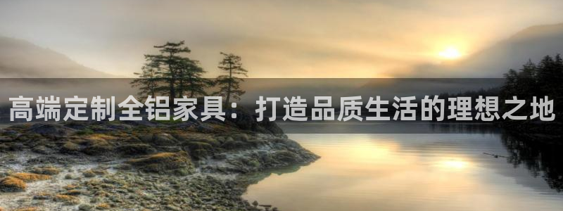 意昂5(KGAME)平台在哪里：高端定制全铝家具：打造品质生